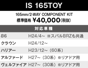 【IS 165TOY】165mm/2-WAY COMPONENT KIT　標準価格 ¥40,000（税抜）　対応車種：86 H24/4～ ※スバルBRZも共通、クラウン　H24/12～、ハリアー　H23/12～ （60系）、アルファード　H27～ （30系） ※リアドア用、ヴェルファイア　H27～ （30系） ※リアドア用