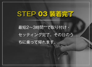 STEP 03 装着完了 最短2～3時間**で取り付け・セッティング完了。その日のうちに乗って帰れます。